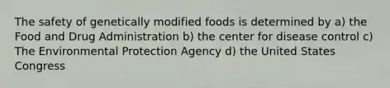 The safety of genetically modified foods is determined by a) the Food and Drug Administration b) the center for disease control c) The Environmental Protection Agency d) the United States Congress