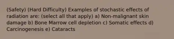 (Safety) (Hard Difficulty) Examples of stochastic effects of radiation are: (select all that apply) a) Non-malignant skin damage b) Bone Marrow cell depletion c) Somatic effects d) Carcinogenesis e) Cataracts