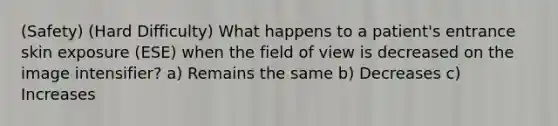 (Safety) (Hard Difficulty) What happens to a patient's entrance skin exposure (ESE) when the field of view is decreased on the image intensifier? a) Remains the same b) Decreases c) Increases