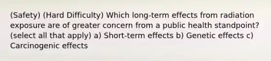 (Safety) (Hard Difficulty) Which long-term effects from radiation exposure are of greater concern from a public health standpoint? (select all that apply) a) Short-term effects b) Genetic effects c) Carcinogenic effects