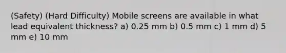 (Safety) (Hard Difficulty) Mobile screens are available in what lead equivalent thickness? a) 0.25 mm b) 0.5 mm c) 1 mm d) 5 mm e) 10 mm