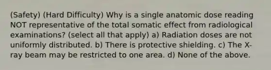 (Safety) (Hard Difficulty) Why is a single anatomic dose reading NOT representative of the total somatic effect from radiological examinations? (select all that apply) a) Radiation doses are not uniformly distributed. b) There is protective shielding. c) The X-ray beam may be restricted to one area. d) None of the above.