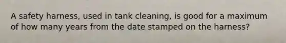 A safety harness, used in tank cleaning, is good for a maximum of how many years from the date stamped on the harness?