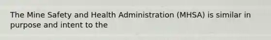 The Mine Safety and Health Administration (MHSA) is similar in purpose and intent to the