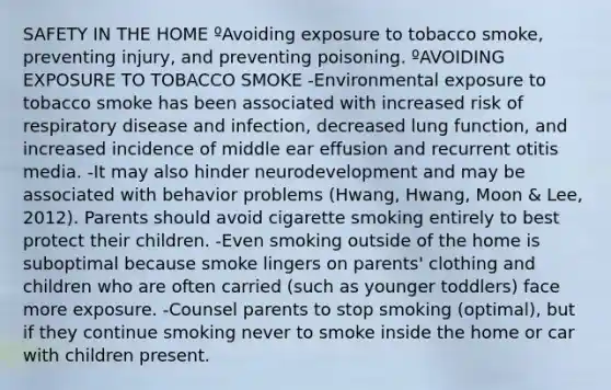 SAFETY IN THE HOME ºAvoiding exposure to tobacco smoke, preventing injury, and preventing poisoning. ºAVOIDING EXPOSURE TO TOBACCO SMOKE -Environmental exposure to tobacco smoke has been associated with increased risk of respiratory disease and infection, decreased lung function, and increased incidence of middle ear effusion and recurrent otitis media. -It may also hinder neurodevelopment and may be associated with behavior problems (Hwang, Hwang, Moon & Lee, 2012). Parents should avoid cigarette smoking entirely to best protect their children. -Even smoking outside of the home is suboptimal because smoke lingers on parents' clothing and children who are often carried (such as younger toddlers) face more exposure. -Counsel parents to stop smoking (optimal), but if they continue smoking never to smoke inside the home or car with children present.