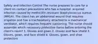 Safety and Infection Control The nurse prepares to care for a client on contact precautions who has a hospital- acquired infection caused by methicillin-resistant Staphylococcus aureus (MRSA). The client has an abdominal wound that requires irrigation and has a tracheostomy attached to a mechanical ventilator, which requires frequent suctioning. The nurse should assemble which necessary protective items before entering the client's room? 1. Gloves and gown 2. Gloves and face shield 3. Gloves, gown, and face shield 4. Gloves, gown, and shoe protectors