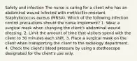 Safety and infection The nurse is caring for a client who has an abdominal wound infected with methicillin-resistant Staphylococcus aureus (MRSA). Which of the following infection control precautions should the nurse implement? 1. Wear a surgical mask when changing the client's abdominal wound dressing. 2. Limit the amount of time that visitors spend with the client to 30 minutes each shift. 3. Place a surgical mask on the client when transporting the client to the radiology department. 4. Check the client's blood pressure by using a stethoscope designated for the client's use only.