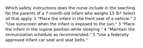 Which safety instructions does the nurse include in the teaching for the parents of a 7-month-old infant who weighs 15 lb? Select all that apply. 1 "Place the infant in the front seat of a vehicle." 2 "Use sunscreen when the infant is exposed to the sun." 3 "Place the infant in the supine position while sleeping." 4 "Maintain the immunization schedule as recommended." 5 "Use a federally approved infant car seat and seat belts."