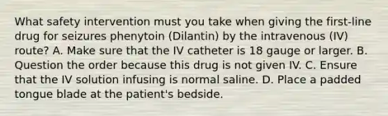 What safety intervention must you take when giving the first-line drug for seizures phenytoin (Dilantin) by the intravenous (IV) route? A. Make sure that the IV catheter is 18 gauge or larger. B. Question the order because this drug is not given IV. C. Ensure that the IV solution infusing is normal saline. D. Place a padded tongue blade at the patient's bedside.