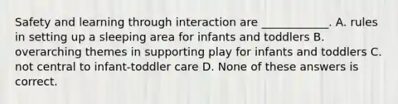 Safety and learning through interaction are ____________. A. rules in setting up a sleeping area for infants and toddlers B. overarching themes in supporting play for infants and toddlers C. not central to infant-toddler care D. None of these answers is correct.