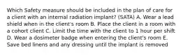 Which Safety measure should be included in the plan of care for a client with an internal radiation implant? (SATA) A. Wear a lead shield when in the client's room B. Place the client in a room with a cohort client C. Limit the time with the client to 1 hour per shift D. Wear a dosimeter badge when entering the client's room E. Save bed linens and any dressing until the implant is removed