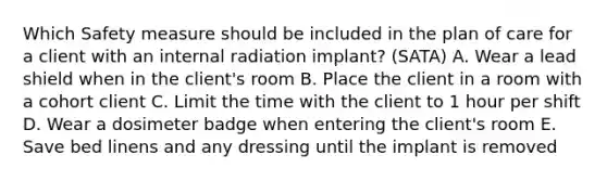 Which Safety measure should be included in the plan of care for a client with an internal radiation implant? (SATA) A. Wear a lead shield when in the client's room B. Place the client in a room with a cohort client C. Limit the time with the client to 1 hour per shift D. Wear a dosimeter badge when entering the client's room E. Save bed linens and any dressing until the implant is removed