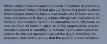 Which safety measure would the nurse implement to prevent a latex reaction? Select all that apply A. Screening patients about food allergies known to have a cross-reactivity to latex such as kiwis and bananas B. Having a latex allergy cart available at all times C. Communicating with the operating room (OR) team as soon as 24 to 48 hours in advance of the surgery when a latex-sensitive patient is identified D. Scheduling the latex-sensitive patient for the last operative case of the day E. Notifying the pharmacy and central supply that the patient is latex sensitive