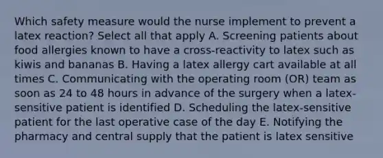 Which safety measure would the nurse implement to prevent a latex reaction? Select all that apply A. Screening patients about food allergies known to have a cross-reactivity to latex such as kiwis and bananas B. Having a latex allergy cart available at all times C. Communicating with the operating room (OR) team as soon as 24 to 48 hours in advance of the surgery when a latex-sensitive patient is identified D. Scheduling the latex-sensitive patient for the last operative case of the day E. Notifying the pharmacy and central supply that the patient is latex sensitive