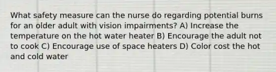 What safety measure can the nurse do regarding potential burns for an older adult with vision impairments? A) Increase the temperature on the hot water heater B) Encourage the adult not to cook C) Encourage use of space heaters D) Color cost the hot and cold water