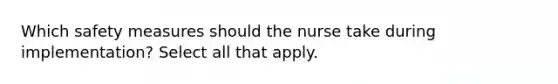 Which safety measures should the nurse take during implementation? Select all that apply.