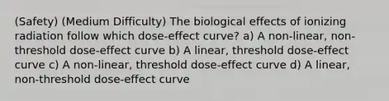 (Safety) (Medium Difficulty) The biological effects of ionizing radiation follow which dose-effect curve? a) A non-linear, non-threshold dose-effect curve b) A linear, threshold dose-effect curve c) A non-linear, threshold dose-effect curve d) A linear, non-threshold dose-effect curve