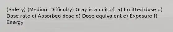 (Safety) (Medium Difficulty) Gray is a unit of: a) Emitted dose b) Dose rate c) Absorbed dose d) Dose equivalent e) Exposure f) Energy