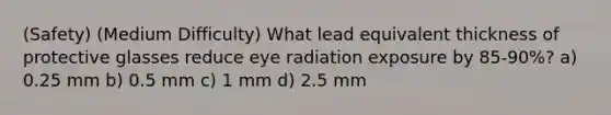 (Safety) (Medium Difficulty) What lead equivalent thickness of protective glasses reduce eye radiation exposure by 85-90%? a) 0.25 mm b) 0.5 mm c) 1 mm d) 2.5 mm