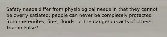 Safety needs differ from physiological needs in that they cannot be overly satiated; people can never be completely protected from meteorites, fires, floods, or the dangerous acts of others. True or False?