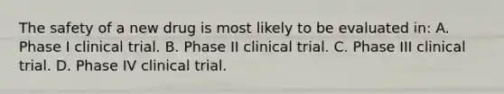 The safety of a new drug is most likely to be evaluated in: A. Phase I clinical trial. B. Phase II clinical trial. C. Phase III clinical trial. D. Phase IV clinical trial.