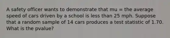 A safety officer wants to demonstrate that mu = the average speed of cars driven by a school is less than 25 mph. Suppose that a random sample of 14 cars produces a test statistic of 1.70. What is the pvalue?