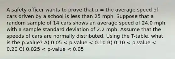 A safety officer wants to prove that μ = the average speed of cars driven by a school is less than 25 mph. Suppose that a random sample of 14 cars shows an average speed of 24.0 mph, with a sample standard deviation of 2.2 mph. Assume that the speeds of cars are normally distributed. Using the T-table, what is the p-value? A) 0.05 < p-value < 0.10 B) 0.10 < p-value < 0.20 C) 0.025 < p-value < 0.05