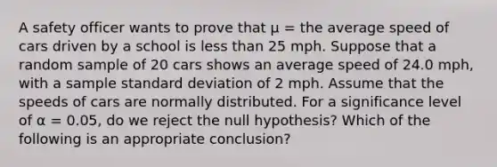 A safety officer wants to prove that μ = the average speed of cars driven by a school is less than 25 mph. Suppose that a random sample of 20 cars shows an average speed of 24.0 mph, with a sample standard deviation of 2 mph. Assume that the speeds of cars are normally distributed. For a significance level of α = 0.05, do we reject the null hypothesis? Which of the following is an appropriate conclusion?