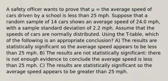 A safety officer wants to prove that μ = the average speed of cars driven by a school is less than 25 mph. Suppose that a random sample of 14 cars shows an average speed of 24.0 mph, with a sample standard deviation of 2.2 mph. Assume that the speeds of cars are normally distributed. Using the T-table, which of the following is an appropriate conclusion? A) The results are statistically significant so the average speed appears to be less than 25 mph. B) The results are not statistically significant: there is not enough evidence to conclude the average speed is less than 25 mph. C) The results are statistically significant so the average speed appears to be greater than 25 mph.