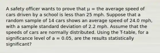 A safety officer wants to prove that μ = the average speed of cars driven by a school is less than 25 mph. Suppose that a random sample of 14 cars shows an average speed of 24.0 mph, with a sample standard deviation of 2.2 mph. Assume that the speeds of cars are normally distributed. Using the T-table, for a significance level of a = 0.05, are the results statistically significant?