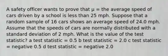 A safety officer wants to prove that μ = the average speed of cars driven by a school is less than 25 mph. Suppose that a random sample of 16 cars shows an average speed of 24.0 mph. Assume that the speeds of cars are normally distributed with a standard deviation of 2 mph. What is the value of the test statistic? a test statistic = 0.5 b test statistic = 2.0 c test statistic = negative 0.5 d test statistic = negative 2.0