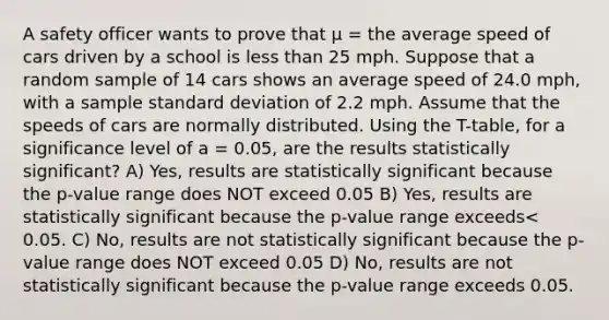 A safety officer wants to prove that μ = the average speed of cars driven by a school is <a href='https://www.questionai.com/knowledge/k7BtlYpAMX-less-than' class='anchor-knowledge'>less than</a> 25 mph. Suppose that a random sample of 14 cars shows an average speed of 24.0 mph, with a sample <a href='https://www.questionai.com/knowledge/kqGUr1Cldy-standard-deviation' class='anchor-knowledge'>standard deviation</a> of 2.2 mph. Assume that the speeds of cars are normally distributed. Using the T-table, for a significance level of a = 0.05, are the results statistically significant? A) Yes, results are statistically significant because the p-value range does NOT exceed 0.05 B) Yes, results are statistically significant because the p-value range exceeds< 0.05. C) No, results are not statistically significant because the p-value range does NOT exceed 0.05 D) No, results are not statistically significant because the p-value range exceeds 0.05.