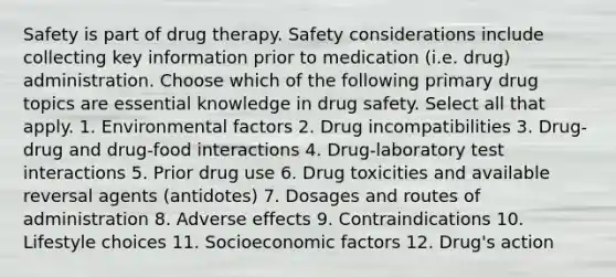 Safety is part of drug therapy. Safety considerations include collecting key information prior to medication (i.e. drug) administration. Choose which of the following primary drug topics are essential knowledge in drug safety. Select all that apply. 1. Environmental factors 2. Drug incompatibilities 3. Drug-drug and drug-food interactions 4. Drug-laboratory test interactions 5. Prior drug use 6. Drug toxicities and available reversal agents (antidotes) 7. Dosages and routes of administration 8. Adverse effects 9. Contraindications 10. Lifestyle choices 11. Socioeconomic factors 12. Drug's action