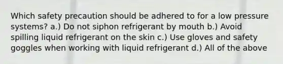 Which safety precaution should be adhered to for a low pressure systems? a.) Do not siphon refrigerant by mouth b.) Avoid spilling liquid refrigerant on the skin c.) Use gloves and safety goggles when working with liquid refrigerant d.) All of the above