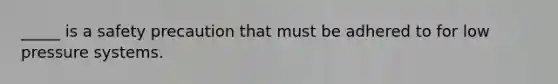_____ is a safety precaution that must be adhered to for low pressure systems.