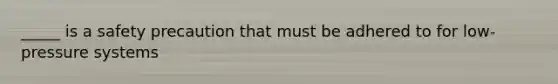 _____ is a safety precaution that must be adhered to for low-pressure systems