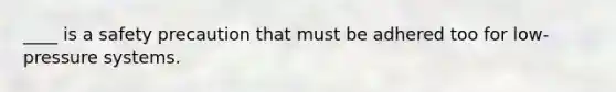 ____ is a safety precaution that must be adhered too for low-pressure systems.