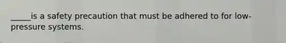 _____is a safety precaution that must be adhered to for low-pressure systems.