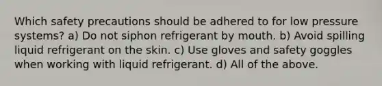 Which safety precautions should be adhered to for low pressure systems? a) Do not siphon refrigerant by mouth. b) Avoid spilling liquid refrigerant on the skin. c) Use gloves and safety goggles when working with liquid refrigerant. d) All of the above.