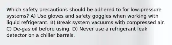 Which safety precautions should be adhered to for low-pressure systems? A) Use gloves and safety goggles when working with liquid refrigerant. B) Break system vacuums with compressed air. C) De-gas oil before using. D) Never use a refrigerant leak detector on a chiller barrels.