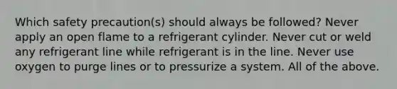 Which safety precaution(s) should always be followed? Never apply an open flame to a refrigerant cylinder. Never cut or weld any refrigerant line while refrigerant is in the line. Never use oxygen to purge lines or to pressurize a system. All of the above.