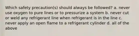 Which safety precaution(s) should always be followed? a. never use oxygen to pure lines or to pressurize a system b. never cut or weld any refrigerant line when refrigerant is in the line c. never apply an open flame to a refrigerant cylinder d. all of the above