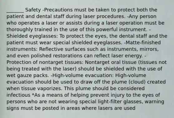 _______ Safety -Precautions must be taken to protect both the patient and dental staff during laser procedures. -Any person who operates a laser or assists during a laser operation must be thoroughly trained in the use of this powerful instrument. -Shielded eyeglasses: To protect the eyes, the dental staff and the patient must wear special shielded eyeglasses. -Matte-finished instruments: Reflective surfaces such as instruments, mirrors, and even polished restorations can reflect laser energy. -Protection of nontarget tissues: Nontarget oral tissue (tissues not being treated with the laser) should be shielded with the use of wet gauze packs. -High-volume evacuation: High-volume evacuation should be used to draw off the plume (cloud) created when tissue vaporizes. This plume should be considered infectious *As a means of helping prevent injury to the eyes of persons who are not wearing special light-filter glasses, warning signs must be posted in areas where lasers are used