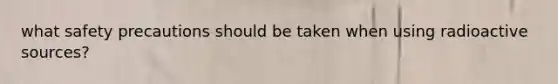 what safety precautions should be taken when using radioactive sources?