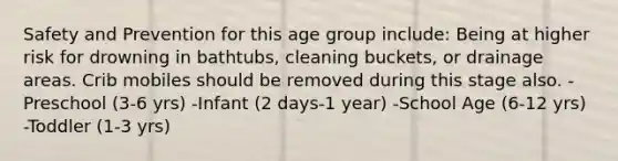 Safety and Prevention for this age group include: Being at higher risk for drowning in bathtubs, cleaning buckets, or drainage areas. Crib mobiles should be removed during this stage also. -Preschool (3-6 yrs) -Infant (2 days-1 year) -School Age (6-12 yrs) -Toddler (1-3 yrs)