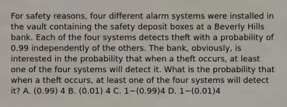 For safety reasons, four different alarm systems were installed in the vault containing the safety deposit boxes at a Beverly Hills bank. Each of the four systems detects theft with a probability of 0.99 independently of the others. The bank, obviously, is interested in the probability that when a theft occurs, at least one of the four systems will detect it. What is the probability that when a theft occurs, at least one of the four systems will detect it? A. (0.99) 4 B. (0.01) 4 C. 1−(0.99)4 D. 1−(0.01)4