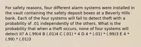 For safety reasons, four different alarm systems were installed in the vault containing the safety deposit boxes at a Beverly Hills bank. Each of the four systems will fail to detect theft with a probability of .01 independently of the others. What is the probability that when a theft occurs, none of four systems will detect it? A (.99)4 B (.01)4 C (.01) * 4 D 4 * (.01) * (.99)3 E 4 * (.99) * (.01)3