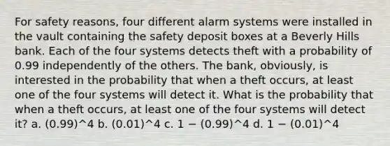 For safety reasons, four different alarm systems were installed in the vault containing the safety deposit boxes at a Beverly Hills bank. Each of the four systems detects theft with a probability of 0.99 independently of the others. The bank, obviously, is interested in the probability that when a theft occurs, at least one of the four systems will detect it. What is the probability that when a theft occurs, at least one of the four systems will detect it? a. (0.99)^4 b. (0.01)^4 c. 1 − (0.99)^4 d. 1 − (0.01)^4