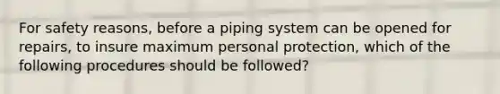 For safety reasons, before a piping system can be opened for repairs, to insure maximum personal protection, which of the following procedures should be followed?