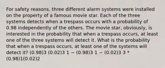 For safety reasons, three different alarm systems were installed on the property of a famous movie star. Each of the three systems detects when a trespass occurs with a probability of 0.98 independently of the others. The movie star, obviously, is interested in the probability that when a trespass occurs, at least one of the three systems will detect it. What is the probability that when a trespass occurs, at least one of the systems will detect it? (0.98)3 (0.02)3 1 − (0.98)3 1 − (0.02)3 3 * (0.98)1(0.02)2